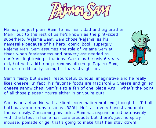 He may be just plain ‘Sam’ to his mom, dad and big brother Mark, but to the rest of us he’s known as the pint-sized superhero, ‘Pajama Sam’. Sam chose ‘Pajama’ as his namesake because of his hero, comic-book-superguy, Pajama Man. Sam assumes the role of Pajama Sam at times when fearlessness and bravery are needed to confront frightening situations. Sam may be only 6 years old, but with a little help from his alter-ego Pajama Sam, he has no difficulty facing his fears straight on.
Sam’s feisty but sweet, resourceful, curious, imaginative and he really likes cheese. In fact, his favorite foods are Macaroni & Cheese and grilled cheese sandwiches. Sam’s also a fan of one-piece PJ’s— what’s the point of all those pieces? You’re either in or you’re out!

Sam is an active kid with a slight coordination problem (though his T-ball batting average runs a saucy .320!). He’s also very honest and makes friends easily. Concerning his looks, Sam has experimented extensively with the latest in home hair care products but there’s just no spray, mousse, pomade or gel that’s going to make that hair stay down!